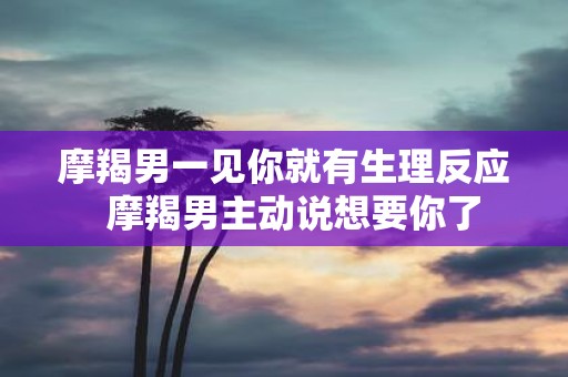 摩羯男一见你就有生理反应 摩羯男主动说想要你了