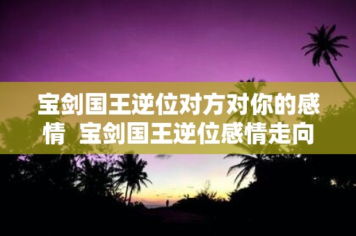 宝剑国王逆位对方对你的感情 宝剑国王逆位感情走向