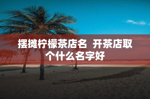 摆摊柠檬茶店名 开茶店取个什么名字好