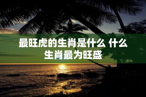 最旺虎的生肖是什么 什么生肖最为旺盛