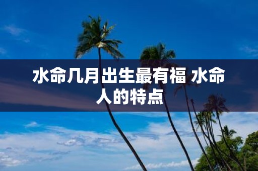 水命几月出生最有福 水命人的特点