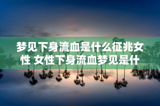 梦见下身流血是什么征兆女性 女性下身流血梦见是什么征兆