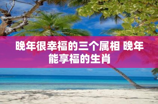 晚年很幸福的三个属相 晚年能享福的生肖