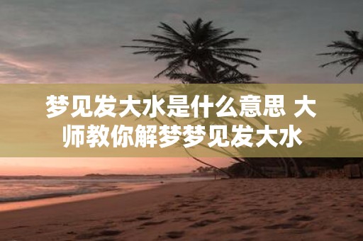 梦见发大水是什么意思 大师教你解梦梦见发大水