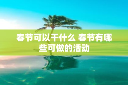 春节可以干什么 春节有哪些可做的活动