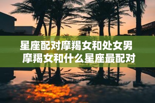 星座配对摩羯女和处女男 摩羯女和什么星座最配对