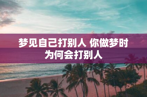 梦见自己打别人 你做梦时为何会打别人