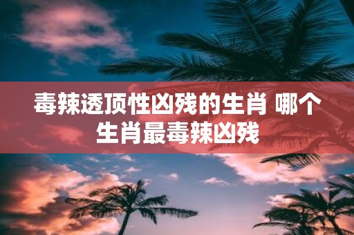 毒辣透顶性凶残的生肖 哪个生肖最毒辣凶残