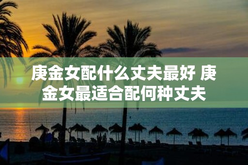 庚金女配什么丈夫最好 庚金女最适合配何种丈夫