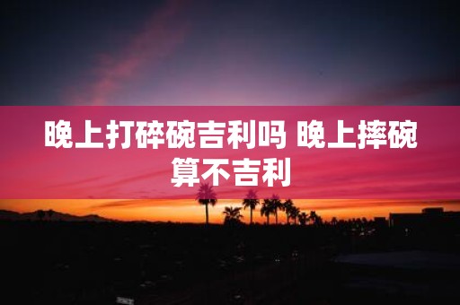 晚上打碎碗吉利吗 晚上摔碗算不吉利