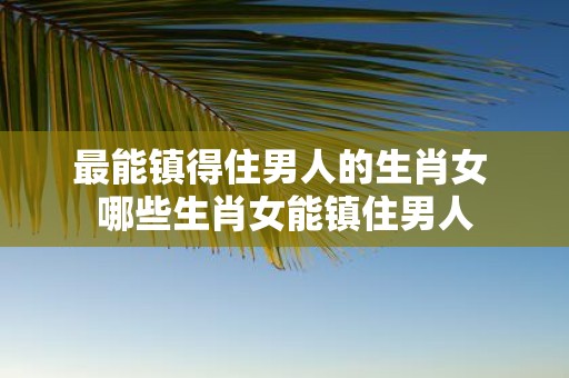 最能镇得住男人的生肖女 哪些生肖女能镇住男人