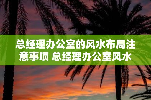 总经理办公室的风水布局注意事项 总经理办公室风水布局有哪些注意事项
