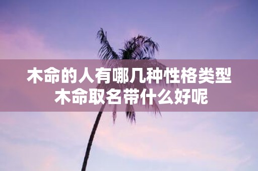木命的人有哪几种性格类型 木命取名带什么好呢