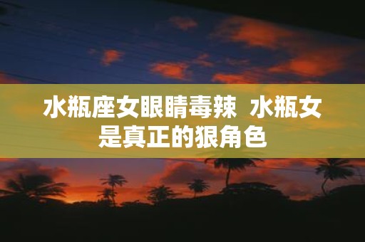 水瓶座女眼睛毒辣 水瓶女是真正的狠角色