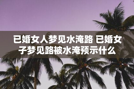 已婚女人梦见水淹路 已婚女子梦见路被水淹预示什么