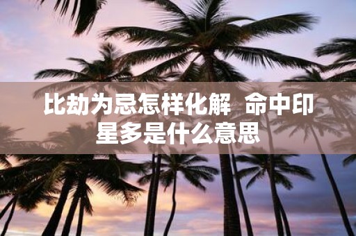 比劫为忌怎样化解 命中印星多是什么意思