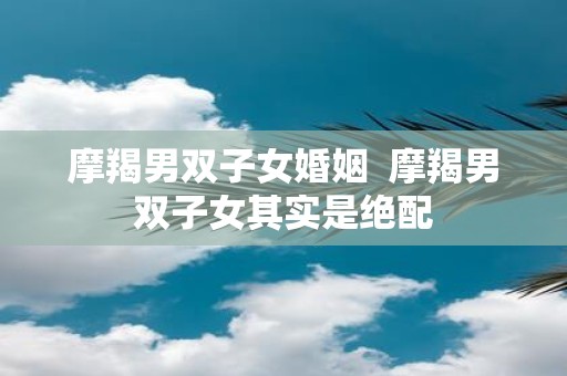 摩羯男双子女婚姻 摩羯男双子女其实是绝配