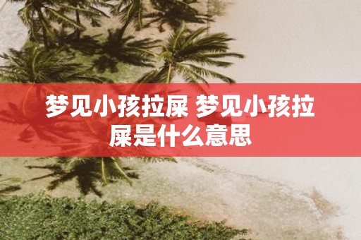 梦见小孩拉屎 梦见小孩拉屎是什么意思
