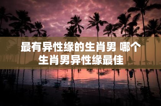 最有异性缘的生肖男 哪个生肖男异性缘最佳