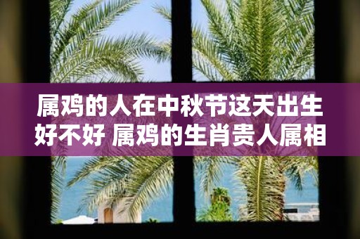 属鸡的人在中秋节这天出生好不好 属鸡的生肖贵人属相是谁