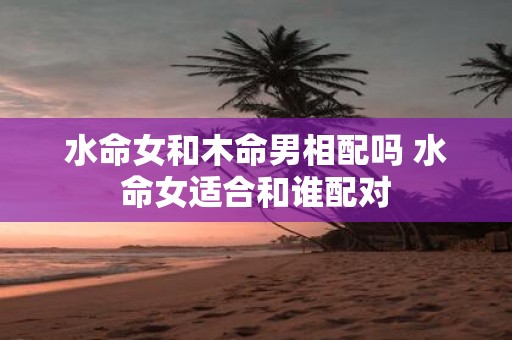 水命女和木命男相配吗 水命女适合和谁配对