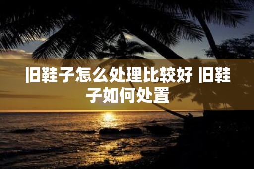 旧鞋子怎么处理比较好 旧鞋子如何处置