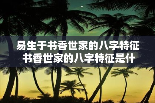 易生于书香世家的八字特征 书香世家的八字特征是什么