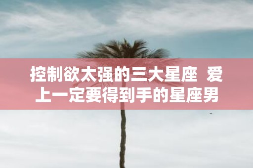 控制欲太强的三大星座 爱上一定要得到手的星座男