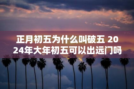 正月初五为什么叫破五 2025年大年初五可以出远门吗