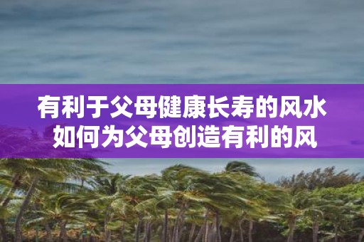 有利于父母健康长寿的风水 如何为父母创造有利的风水