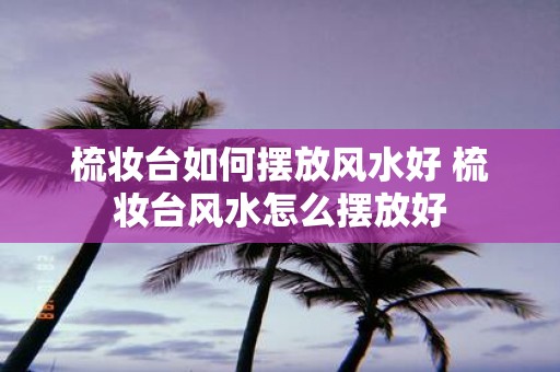 梳妆台如何摆放风水好 梳妆台风水怎么摆放好