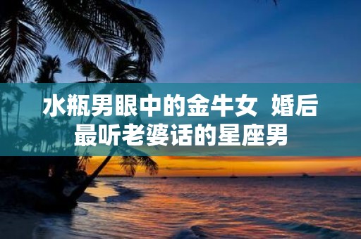 水瓶男眼中的金牛女 婚后最听老婆话的星座男