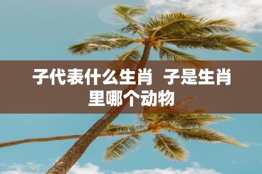 子代表什么生肖 子是生肖里哪个动物