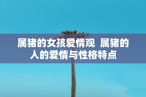 属猪的女孩爱情观 属猪的人的爱情与性格特点