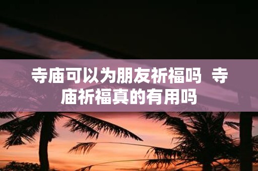 寺庙可以为朋友祈福吗 寺庙祈福真的有用吗
