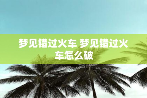 梦见错过火车 梦见错过火车怎么破