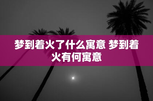 梦到着火了什么寓意 梦到着火有何寓意