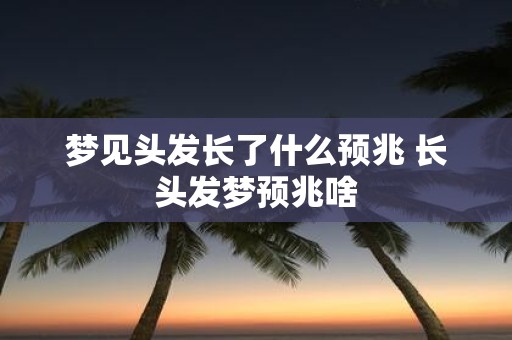 梦见头发长了什么预兆 长头发梦预兆啥