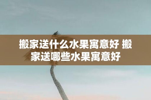 搬家送什么水果寓意好 搬家送哪些水果寓意好