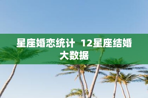 星座婚恋统计 12星座结婚大数据