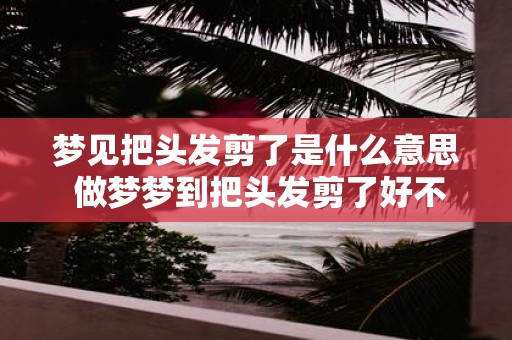 梦见把头发剪了是什么意思 做梦梦到把头发剪了好不好