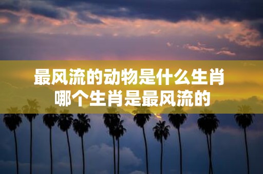 最风流的动物是什么生肖 哪个生肖是最风流的