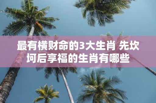 最有横财命的3大生肖 先坎坷后享福的生肖有哪些