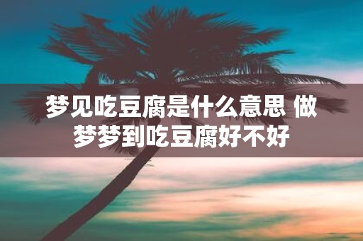 梦见吃豆腐是什么意思 做梦梦到吃豆腐好不好
