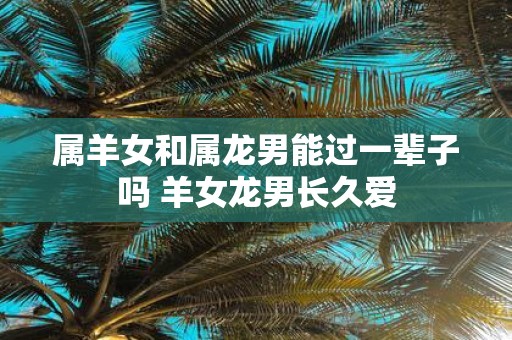 属羊女和属龙男能过一辈子吗 羊女龙男长久爱