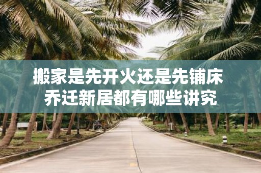 搬家是先开火还是先铺床 乔迁新居都有哪些讲究