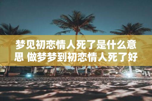 梦见初恋情人死了是什么意思 做梦梦到初恋情人死了好不好
