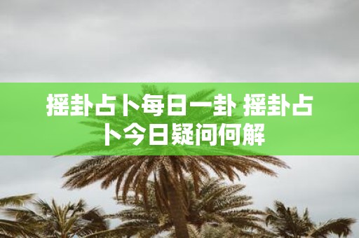 摇卦占卜每日一卦 摇卦占卜今日疑问何解