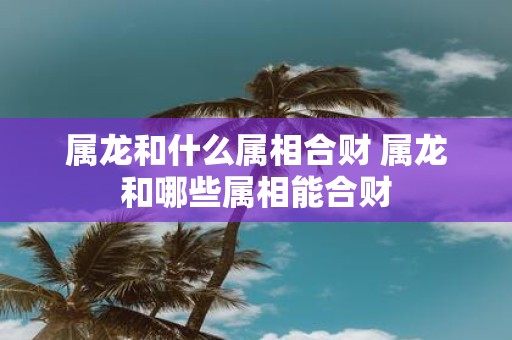 属龙和什么属相合财 属龙和哪些属相能合财