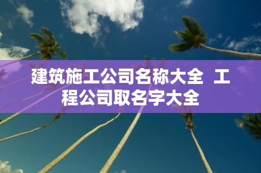 建筑施工公司名称大全 工程公司取名字大全